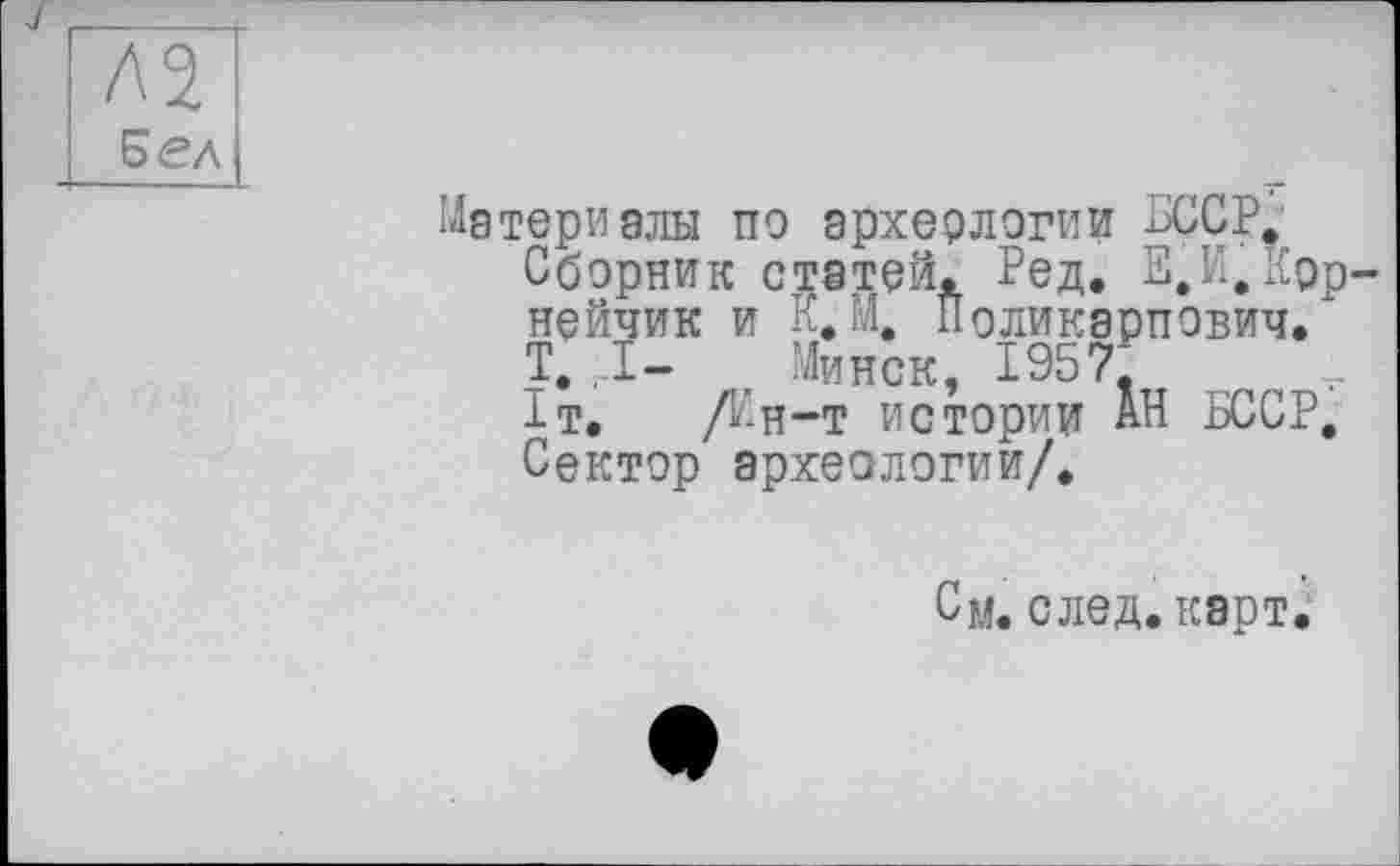 ﻿Бел
Материалы по эрхерлогии БССР.
Сборник статей. Ред. Е.И.Крр-нейчик и К.М. Поликарпович. * т. ,1- , Минск, 1957, 1т. Дн-т истории АН БССР, Сектор археологии/.
См. след. карт.